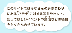 このサイトではみなさんの身のまわりにある「ハテナ」に対する答えやヒント、知ってほしいイベントや地域などの情報をたくさんのせています。