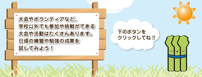 大会やボランティアなど、学校以外でも参加や挑戦できる大会や活動はたくさんあります。日頃の練習や勉強の成果を試してみよう！