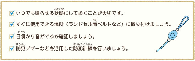 いつでも鳴らせる状態にしておくことが大切です。すぐに使用できる場所(ランドセルや肩ベルトなど)に取り付けましょう。日頃から出るか確認しましょう。防犯ブザーなどを活用した防犯訓練を行いましょう。