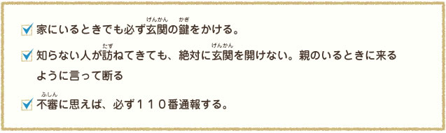 家にいるときでも必ず玄関の鍵をかける。知らない人が訪ねてきても、絶対に玄関を開けない。親のいる時に来るように言って断る。不審に思えば、必ず110番する