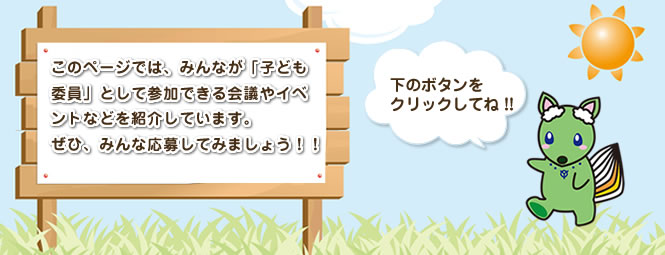 このページでは、みんなが「子ども委員」として参加できる会議やイベントなどを紹介しています。ぜひ、みんな応募してみましょう
