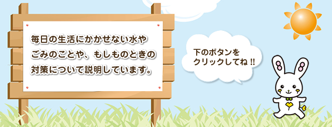 毎日の生活にかかせない水やごみのことや、もしものときはの対策について説明しています。
